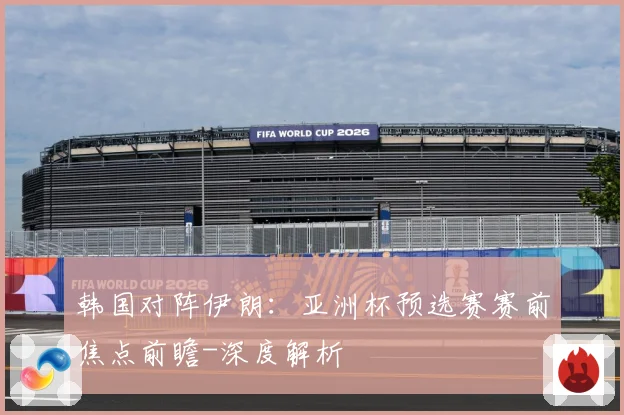 韩国对阵伊朗：亚洲杯预选赛赛前焦点前瞻-深度解析