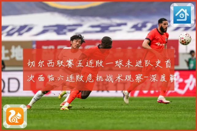切尔西联赛五连败一球未进队史首次面临六连败危机战术观察-深度解析