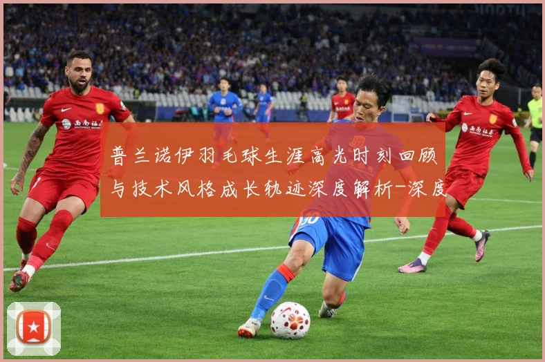 普兰诺伊羽毛球生涯高光时刻回顾与技术风格成长轨迹深度解析-深度解析